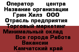 Оператор Call-центра › Название организации ­ Грин Хилз, ООО › Отрасль предприятия ­ Торговый маркетинг › Минимальный оклад ­ 30 000 - Все города Работа » Вакансии   . Камчатский край,Петропавловск-Камчатский г.